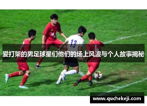 爱打架的男足球星们他们的场上风波与个人故事揭秘
