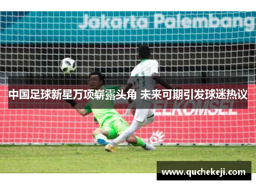 中国足球新星万项崭露头角 未来可期引发球迷热议