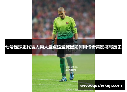 七号足球服代表人物大盘点这些球星如何用传奇背影书写历史