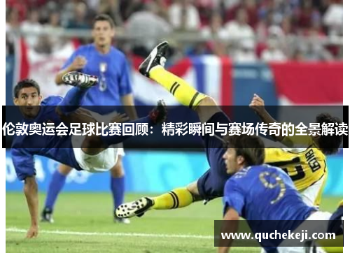 伦敦奥运会足球比赛回顾：精彩瞬间与赛场传奇的全景解读